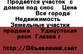 Продаётся участок (с домом под снос) › Цена ­ 150 000 - Все города Недвижимость » Земельные участки продажа   . Удмуртская респ.,Глазов г.